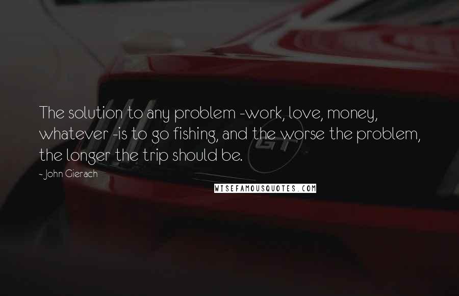 John Gierach Quotes: The solution to any problem -work, love, money, whatever -is to go fishing, and the worse the problem, the longer the trip should be.