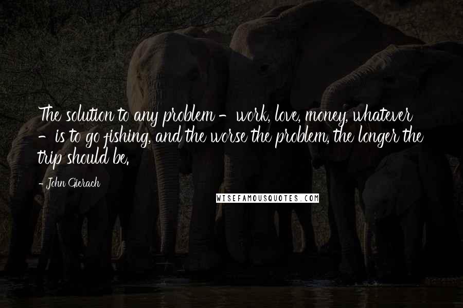 John Gierach Quotes: The solution to any problem -work, love, money, whatever -is to go fishing, and the worse the problem, the longer the trip should be.