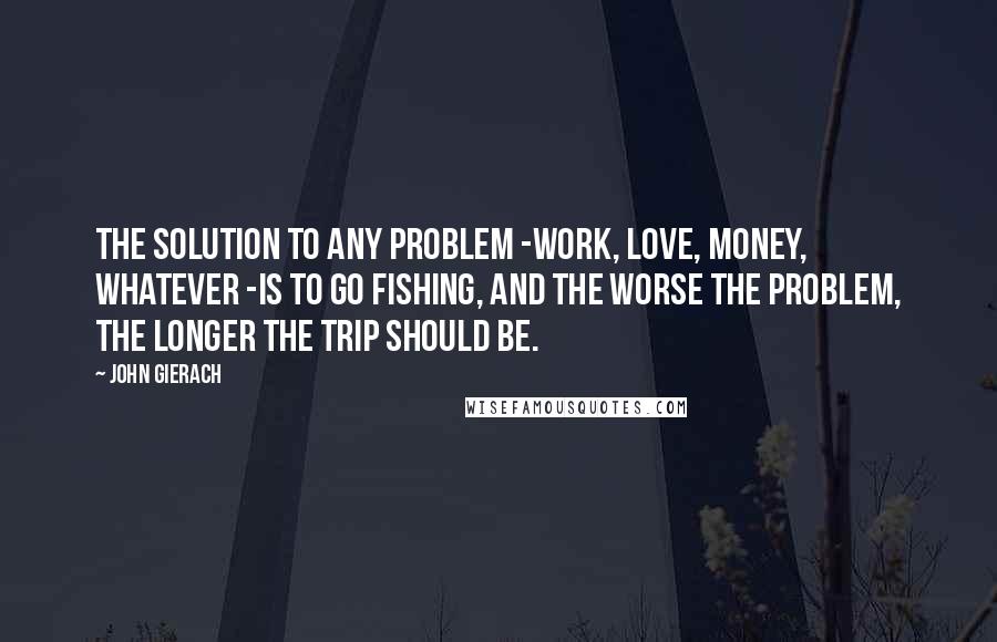 John Gierach Quotes: The solution to any problem -work, love, money, whatever -is to go fishing, and the worse the problem, the longer the trip should be.