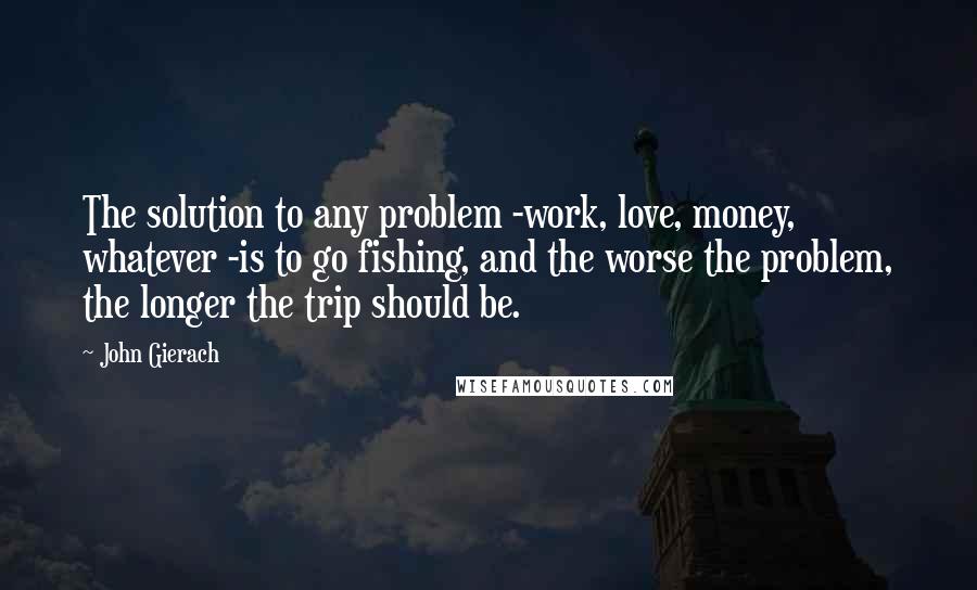 John Gierach Quotes: The solution to any problem -work, love, money, whatever -is to go fishing, and the worse the problem, the longer the trip should be.