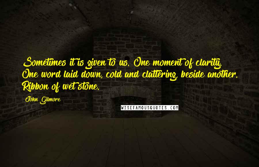 John Gilmore Quotes: Sometimes it is given to us. One moment of clarity. One word laid down, cold and clattering, beside another. Ribbon of wet stone.