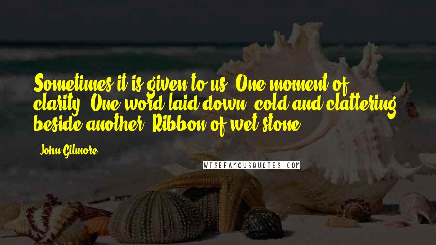 John Gilmore Quotes: Sometimes it is given to us. One moment of clarity. One word laid down, cold and clattering, beside another. Ribbon of wet stone.