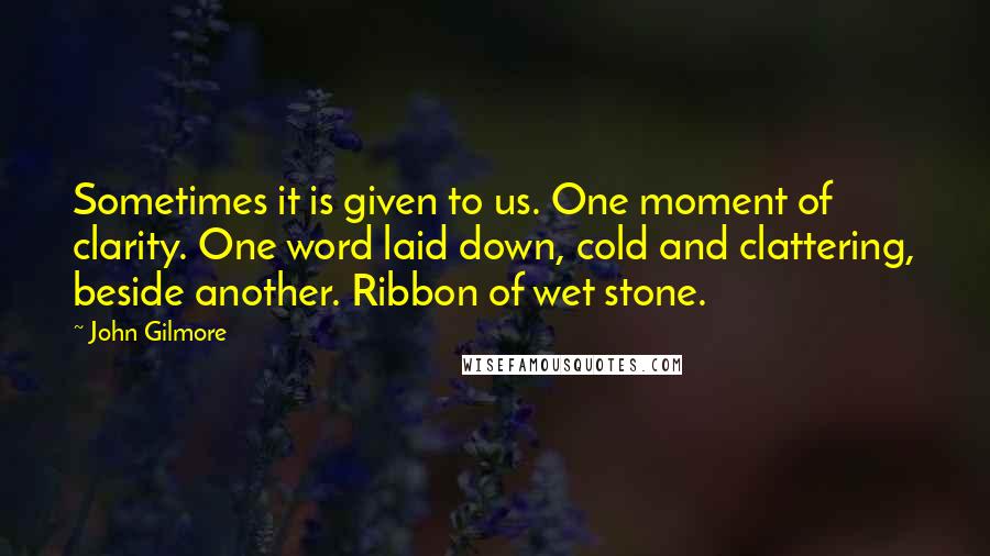 John Gilmore Quotes: Sometimes it is given to us. One moment of clarity. One word laid down, cold and clattering, beside another. Ribbon of wet stone.