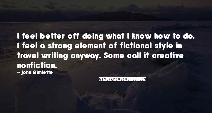 John Gimlette Quotes: I feel better off doing what I know how to do. I feel a strong element of fictional style in travel writing anyway. Some call it creative nonfiction.