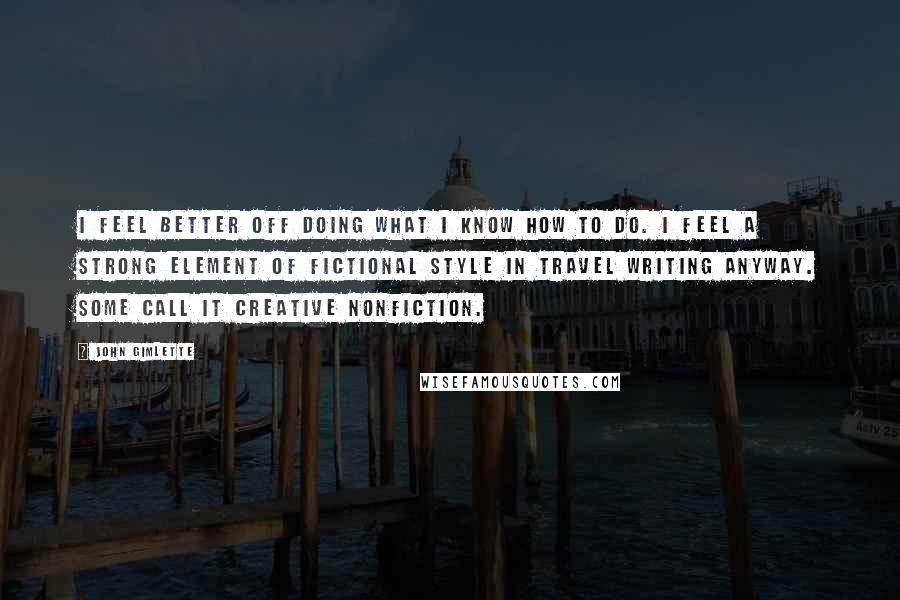 John Gimlette Quotes: I feel better off doing what I know how to do. I feel a strong element of fictional style in travel writing anyway. Some call it creative nonfiction.