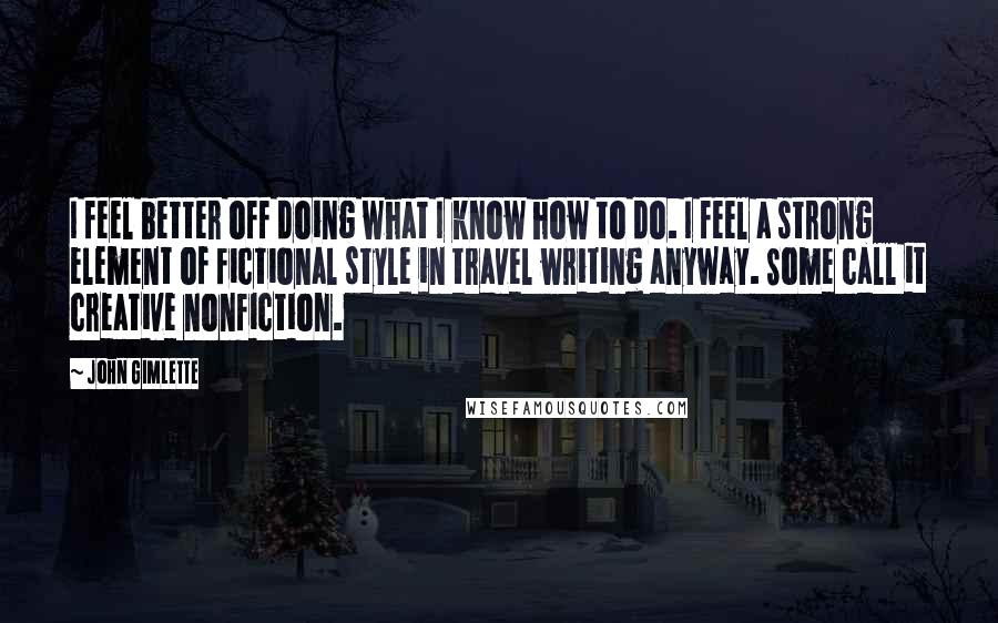 John Gimlette Quotes: I feel better off doing what I know how to do. I feel a strong element of fictional style in travel writing anyway. Some call it creative nonfiction.