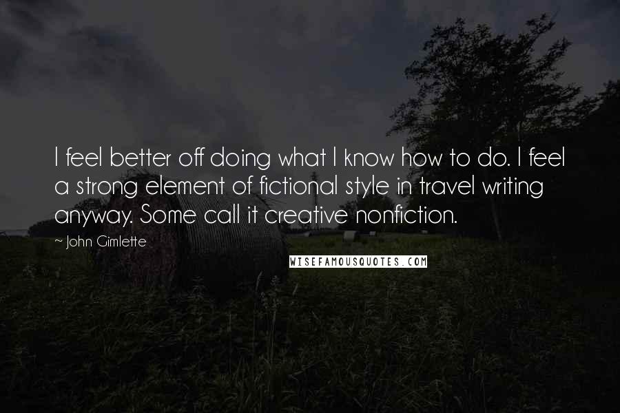 John Gimlette Quotes: I feel better off doing what I know how to do. I feel a strong element of fictional style in travel writing anyway. Some call it creative nonfiction.