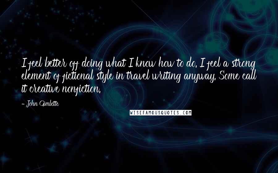 John Gimlette Quotes: I feel better off doing what I know how to do. I feel a strong element of fictional style in travel writing anyway. Some call it creative nonfiction.