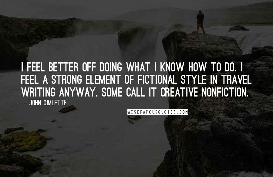 John Gimlette Quotes: I feel better off doing what I know how to do. I feel a strong element of fictional style in travel writing anyway. Some call it creative nonfiction.