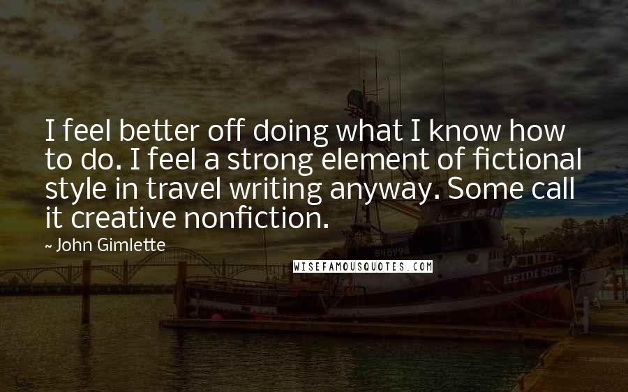 John Gimlette Quotes: I feel better off doing what I know how to do. I feel a strong element of fictional style in travel writing anyway. Some call it creative nonfiction.