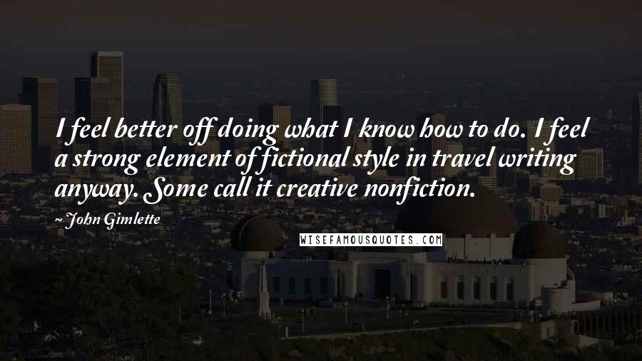 John Gimlette Quotes: I feel better off doing what I know how to do. I feel a strong element of fictional style in travel writing anyway. Some call it creative nonfiction.