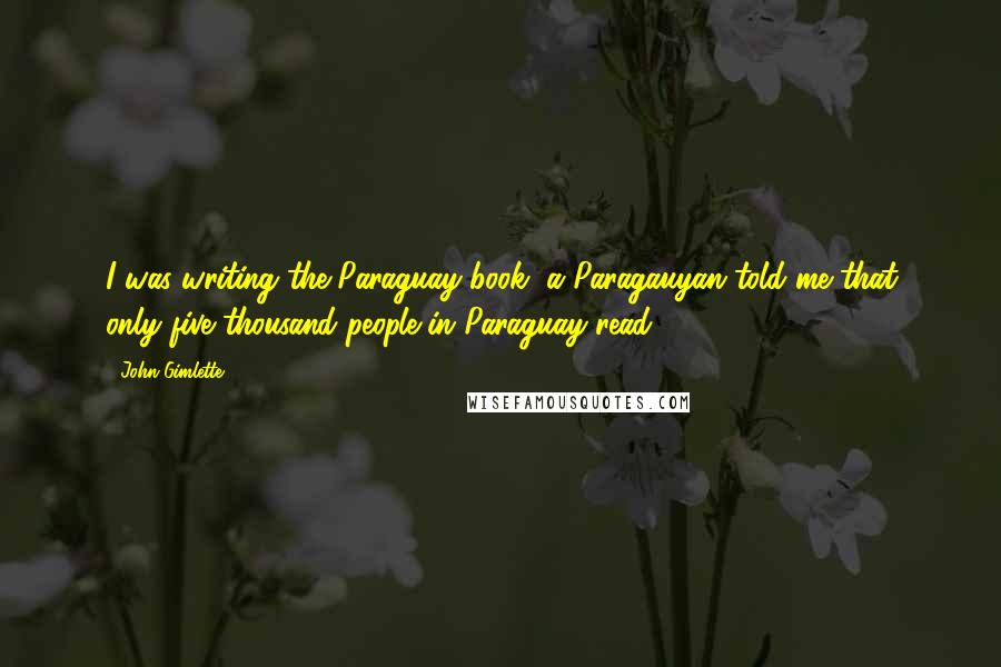 John Gimlette Quotes: I was writing the Paraguay book, a Paragauyan told me that only five thousand people in Paraguay read.