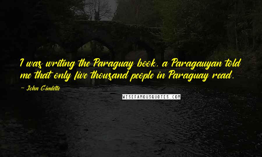 John Gimlette Quotes: I was writing the Paraguay book, a Paragauyan told me that only five thousand people in Paraguay read.