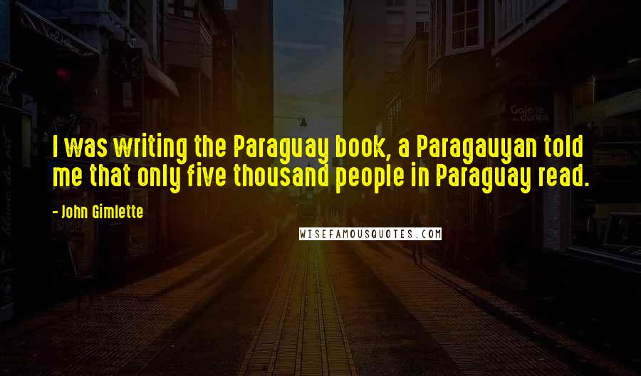 John Gimlette Quotes: I was writing the Paraguay book, a Paragauyan told me that only five thousand people in Paraguay read.