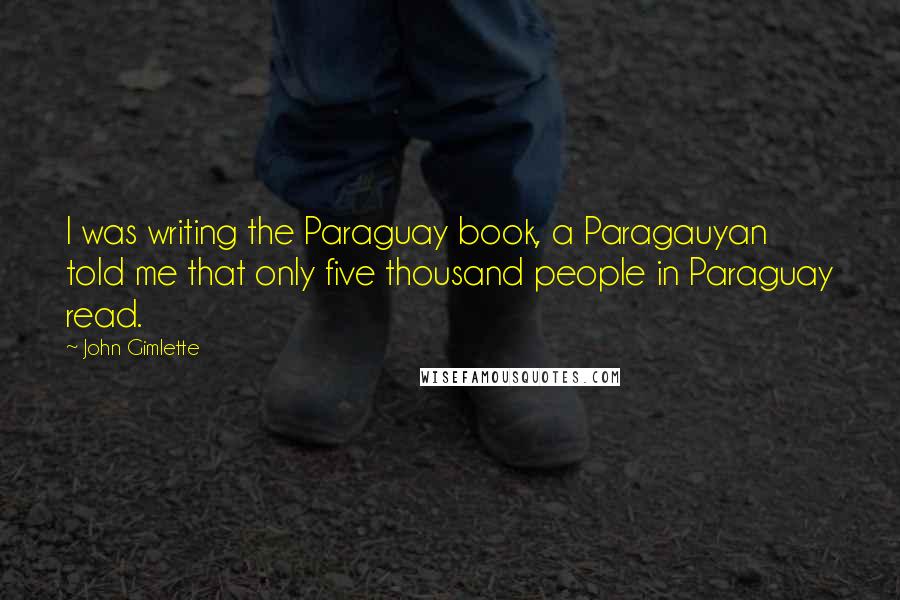 John Gimlette Quotes: I was writing the Paraguay book, a Paragauyan told me that only five thousand people in Paraguay read.