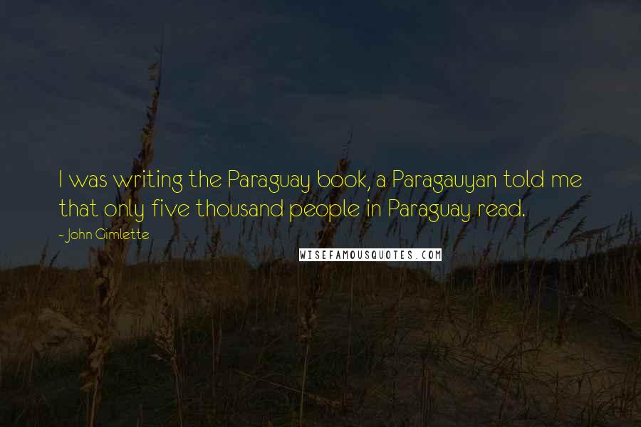 John Gimlette Quotes: I was writing the Paraguay book, a Paragauyan told me that only five thousand people in Paraguay read.