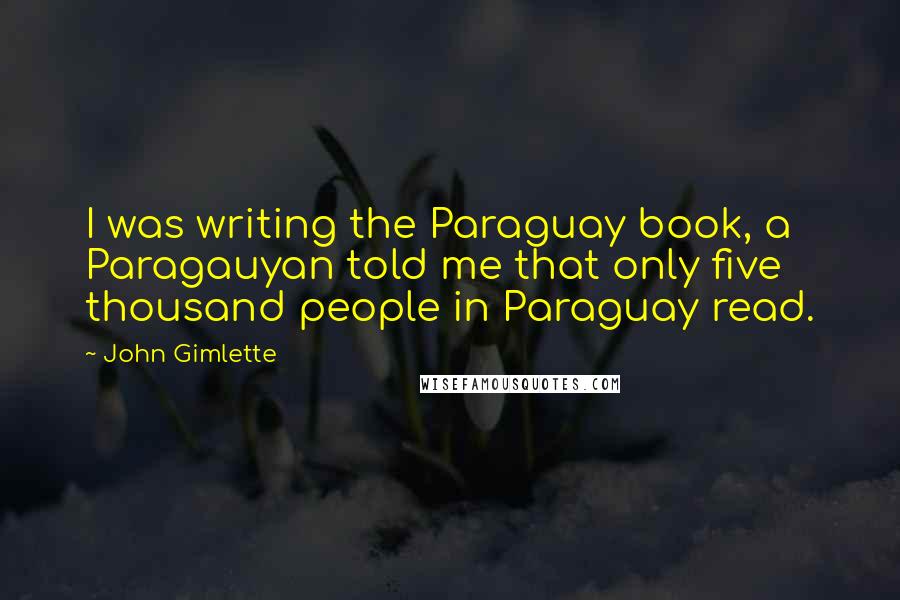 John Gimlette Quotes: I was writing the Paraguay book, a Paragauyan told me that only five thousand people in Paraguay read.