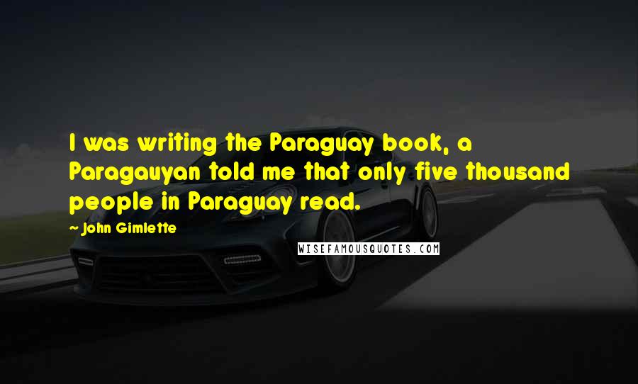 John Gimlette Quotes: I was writing the Paraguay book, a Paragauyan told me that only five thousand people in Paraguay read.