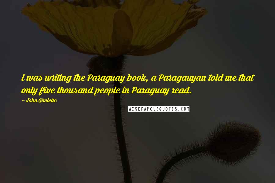 John Gimlette Quotes: I was writing the Paraguay book, a Paragauyan told me that only five thousand people in Paraguay read.