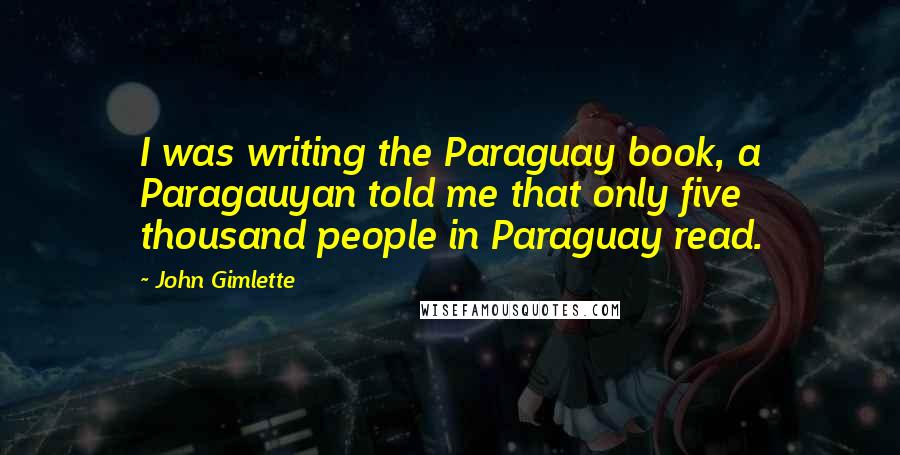 John Gimlette Quotes: I was writing the Paraguay book, a Paragauyan told me that only five thousand people in Paraguay read.