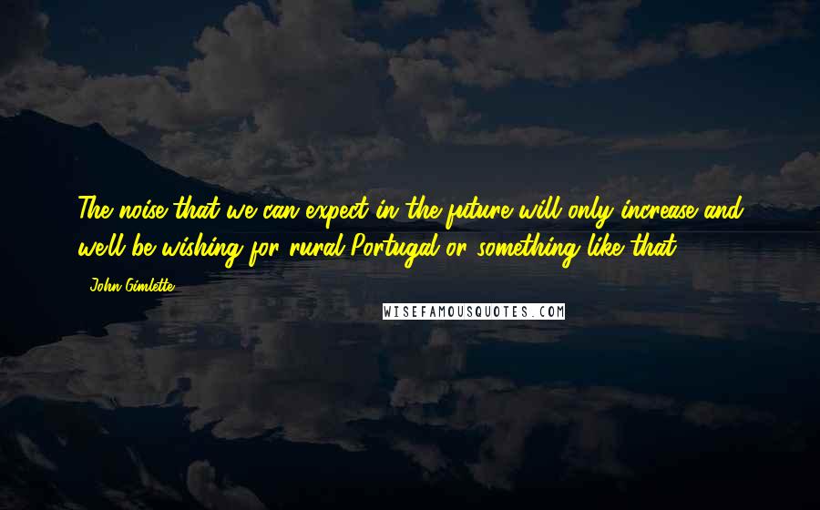 John Gimlette Quotes: The noise that we can expect in the future will only increase and we'll be wishing for rural Portugal or something like that.