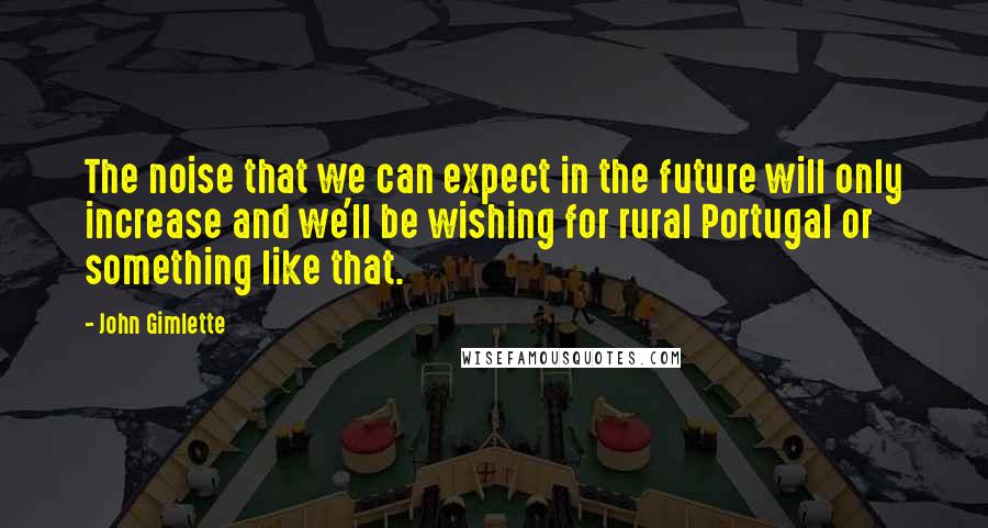 John Gimlette Quotes: The noise that we can expect in the future will only increase and we'll be wishing for rural Portugal or something like that.