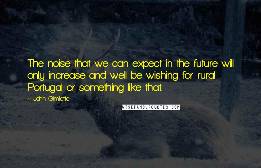 John Gimlette Quotes: The noise that we can expect in the future will only increase and we'll be wishing for rural Portugal or something like that.