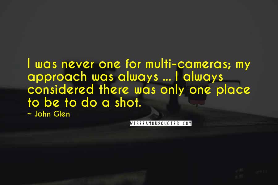 John Glen Quotes: I was never one for multi-cameras; my approach was always ... I always considered there was only one place to be to do a shot.