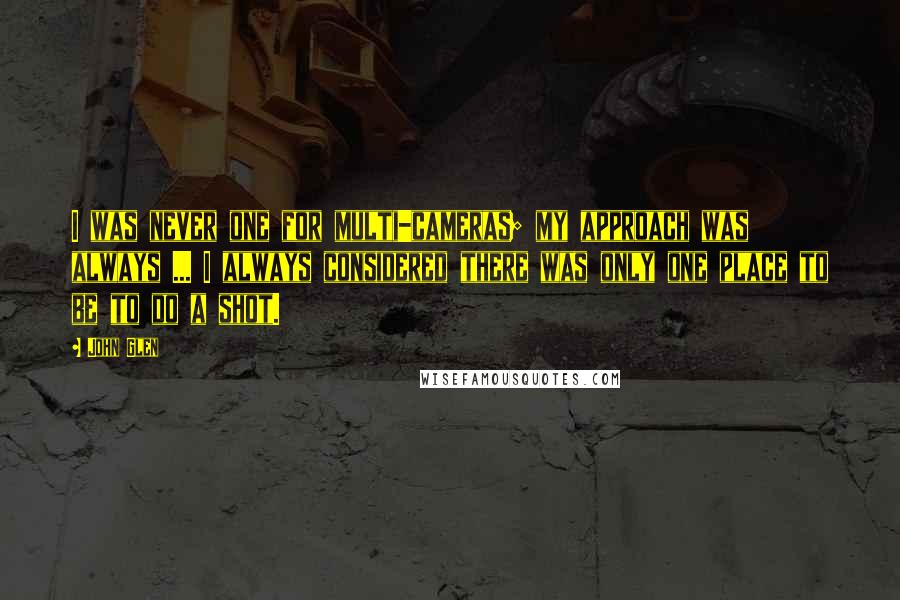 John Glen Quotes: I was never one for multi-cameras; my approach was always ... I always considered there was only one place to be to do a shot.