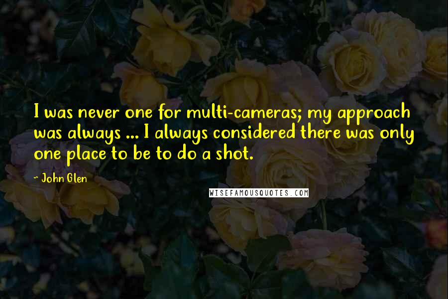 John Glen Quotes: I was never one for multi-cameras; my approach was always ... I always considered there was only one place to be to do a shot.