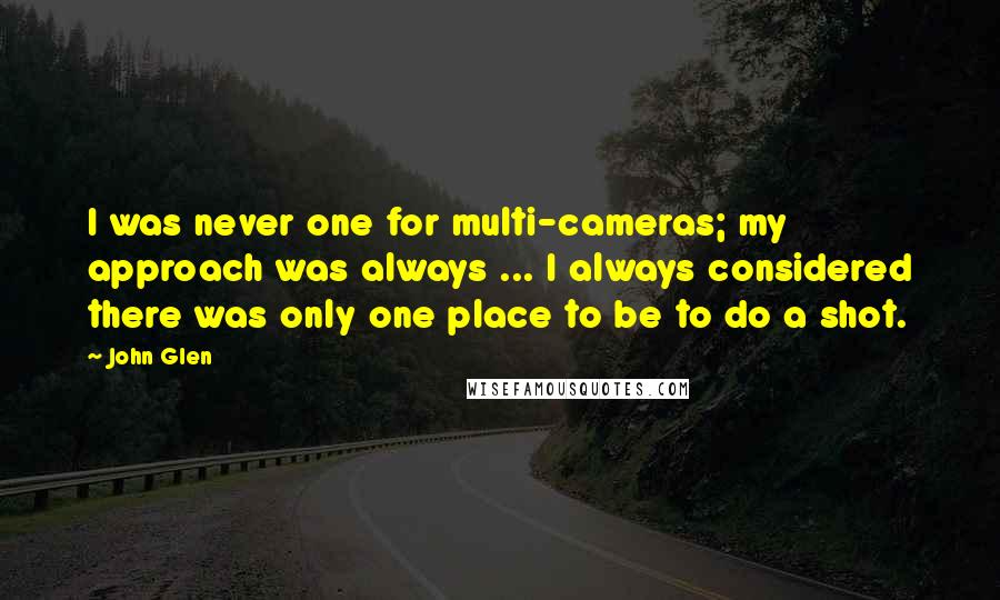 John Glen Quotes: I was never one for multi-cameras; my approach was always ... I always considered there was only one place to be to do a shot.