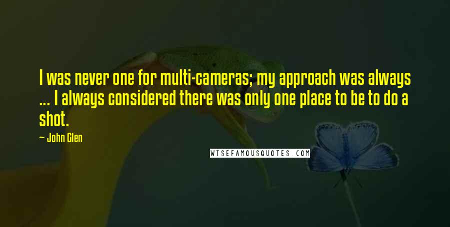 John Glen Quotes: I was never one for multi-cameras; my approach was always ... I always considered there was only one place to be to do a shot.