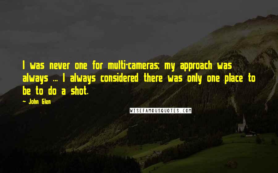 John Glen Quotes: I was never one for multi-cameras; my approach was always ... I always considered there was only one place to be to do a shot.