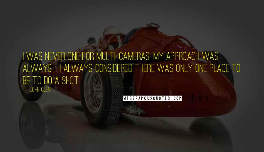 John Glen Quotes: I was never one for multi-cameras; my approach was always ... I always considered there was only one place to be to do a shot.