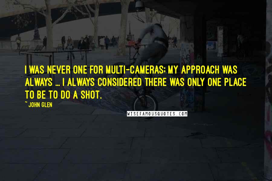 John Glen Quotes: I was never one for multi-cameras; my approach was always ... I always considered there was only one place to be to do a shot.