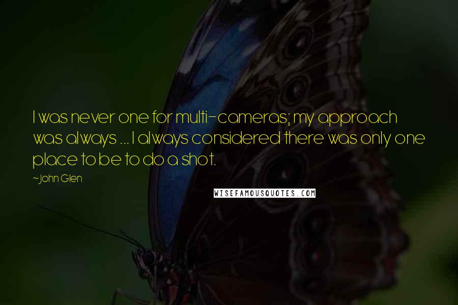 John Glen Quotes: I was never one for multi-cameras; my approach was always ... I always considered there was only one place to be to do a shot.