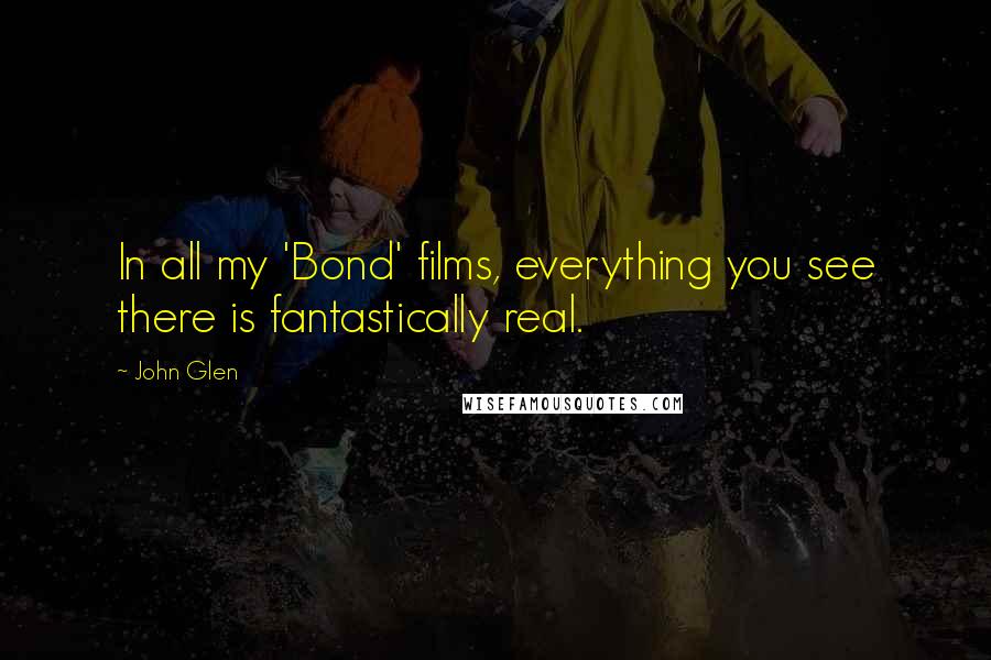 John Glen Quotes: In all my 'Bond' films, everything you see there is fantastically real.