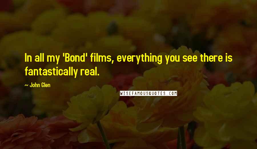 John Glen Quotes: In all my 'Bond' films, everything you see there is fantastically real.