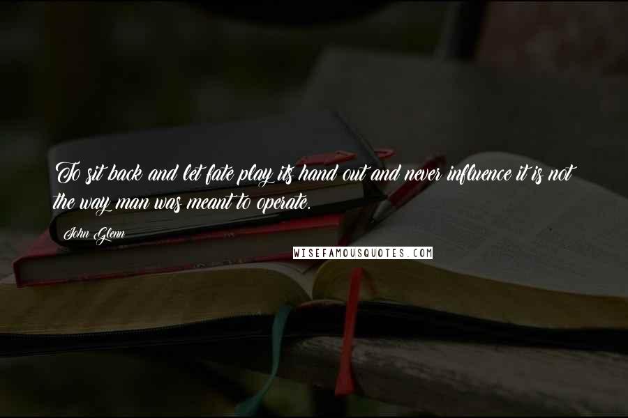 John Glenn Quotes: To sit back and let fate play its hand out and never influence it is not the way man was meant to operate.