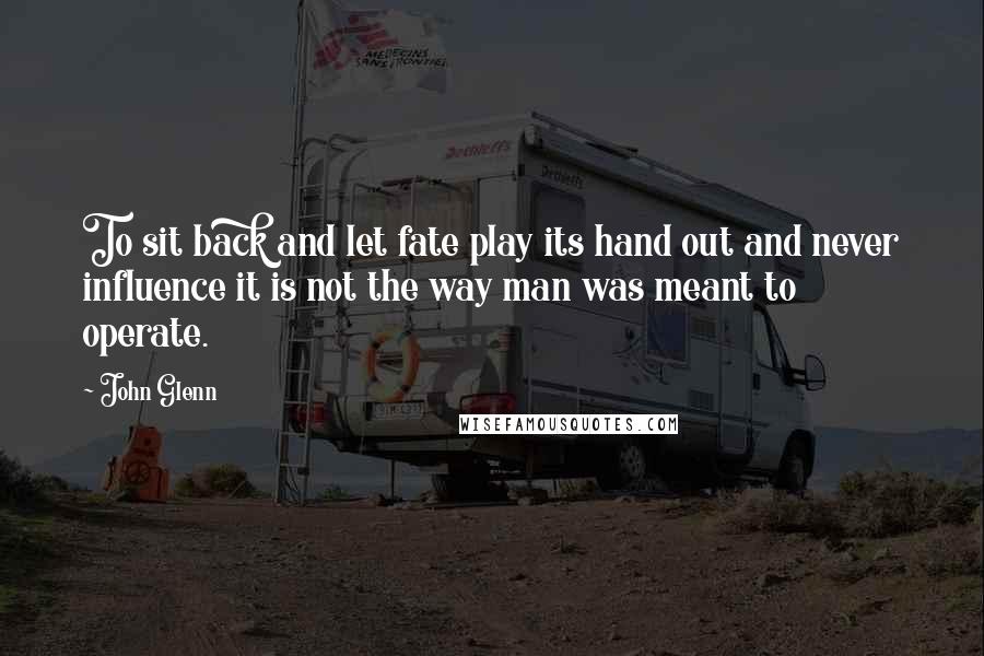 John Glenn Quotes: To sit back and let fate play its hand out and never influence it is not the way man was meant to operate.