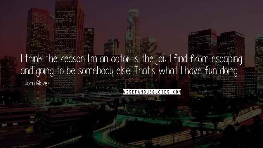John Glover Quotes: I think the reason I'm an actor is the joy I find from escaping and going to be somebody else. That's what I have fun doing.