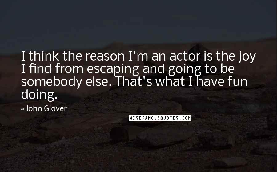 John Glover Quotes: I think the reason I'm an actor is the joy I find from escaping and going to be somebody else. That's what I have fun doing.