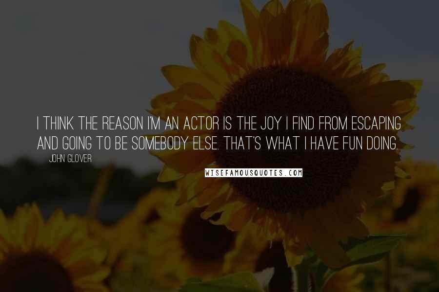 John Glover Quotes: I think the reason I'm an actor is the joy I find from escaping and going to be somebody else. That's what I have fun doing.