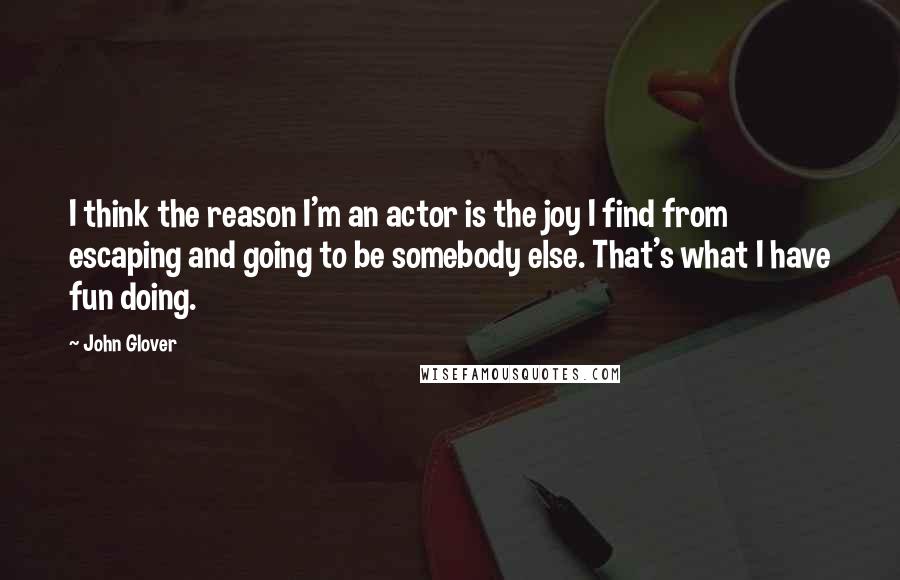 John Glover Quotes: I think the reason I'm an actor is the joy I find from escaping and going to be somebody else. That's what I have fun doing.