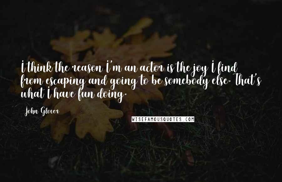 John Glover Quotes: I think the reason I'm an actor is the joy I find from escaping and going to be somebody else. That's what I have fun doing.