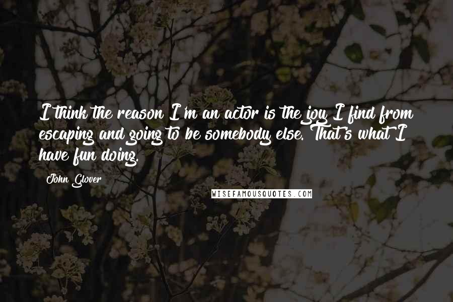 John Glover Quotes: I think the reason I'm an actor is the joy I find from escaping and going to be somebody else. That's what I have fun doing.