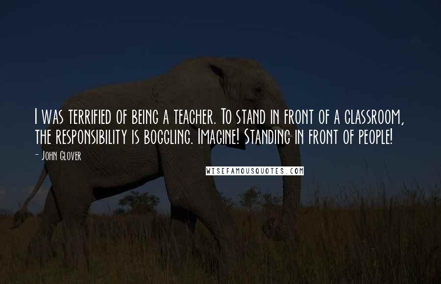 John Glover Quotes: I was terrified of being a teacher. To stand in front of a classroom, the responsibility is boggling. Imagine! Standing in front of people!