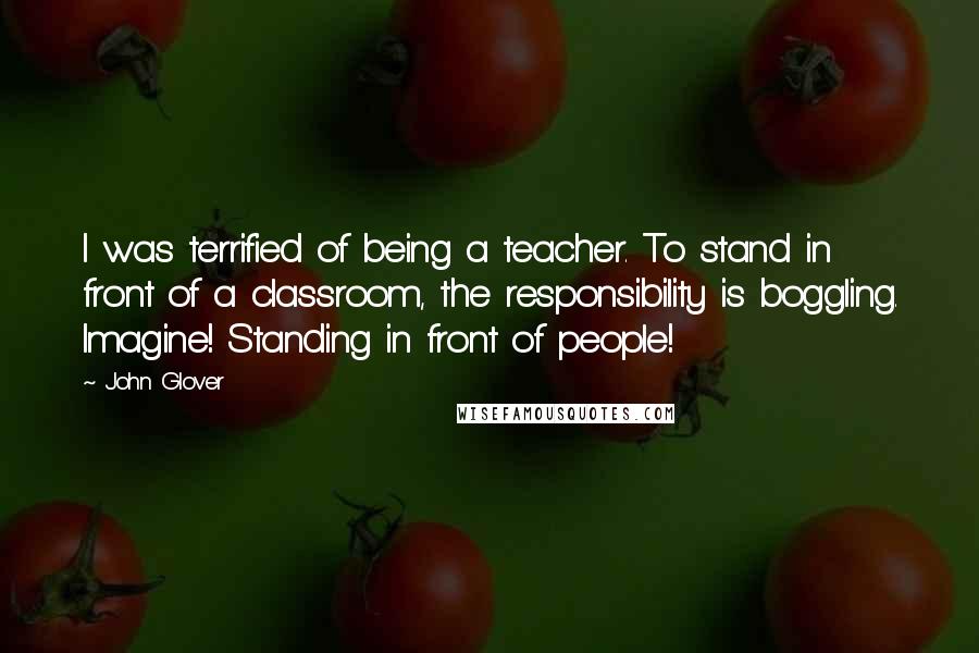 John Glover Quotes: I was terrified of being a teacher. To stand in front of a classroom, the responsibility is boggling. Imagine! Standing in front of people!