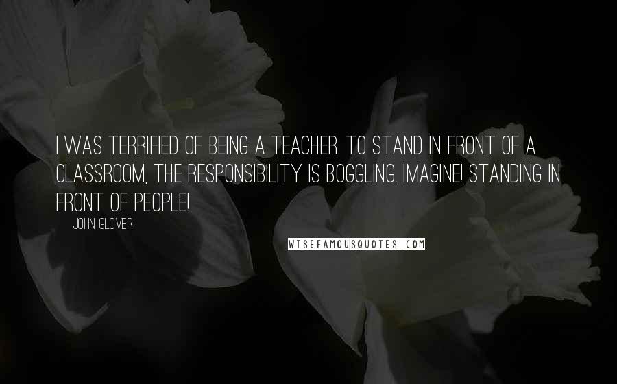 John Glover Quotes: I was terrified of being a teacher. To stand in front of a classroom, the responsibility is boggling. Imagine! Standing in front of people!