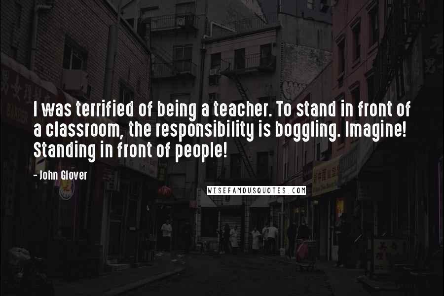John Glover Quotes: I was terrified of being a teacher. To stand in front of a classroom, the responsibility is boggling. Imagine! Standing in front of people!